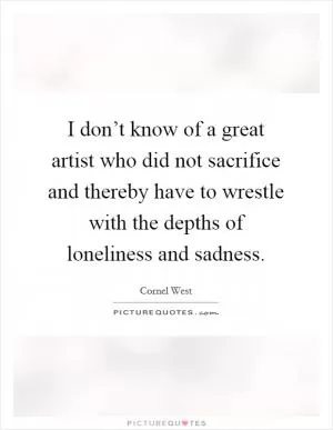 I don’t know of a great artist who did not sacrifice and thereby have to wrestle with the depths of loneliness and sadness Picture Quote #1