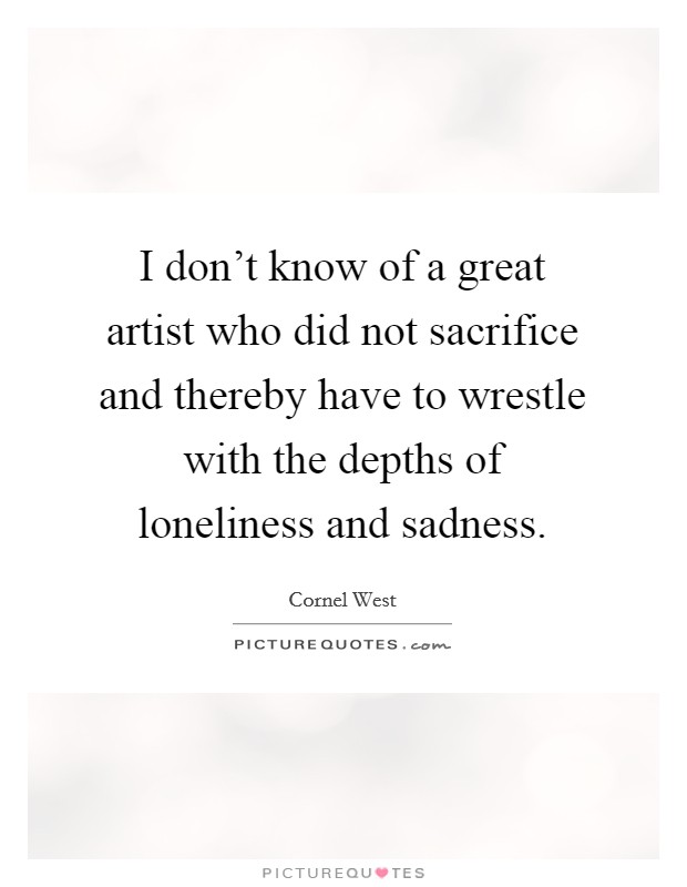 I don't know of a great artist who did not sacrifice and thereby have to wrestle with the depths of loneliness and sadness. Picture Quote #1