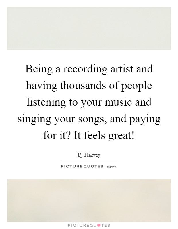 Being a recording artist and having thousands of people listening to your music and singing your songs, and paying for it? It feels great! Picture Quote #1