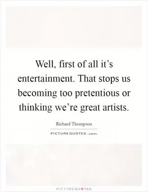 Well, first of all it’s entertainment. That stops us becoming too pretentious or thinking we’re great artists Picture Quote #1