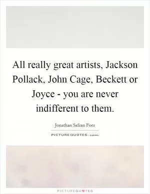 All really great artists, Jackson Pollack, John Cage, Beckett or Joyce - you are never indifferent to them Picture Quote #1