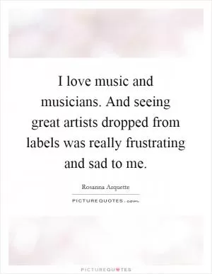 I love music and musicians. And seeing great artists dropped from labels was really frustrating and sad to me Picture Quote #1