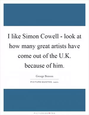 I like Simon Cowell - look at how many great artists have come out of the U.K. because of him Picture Quote #1