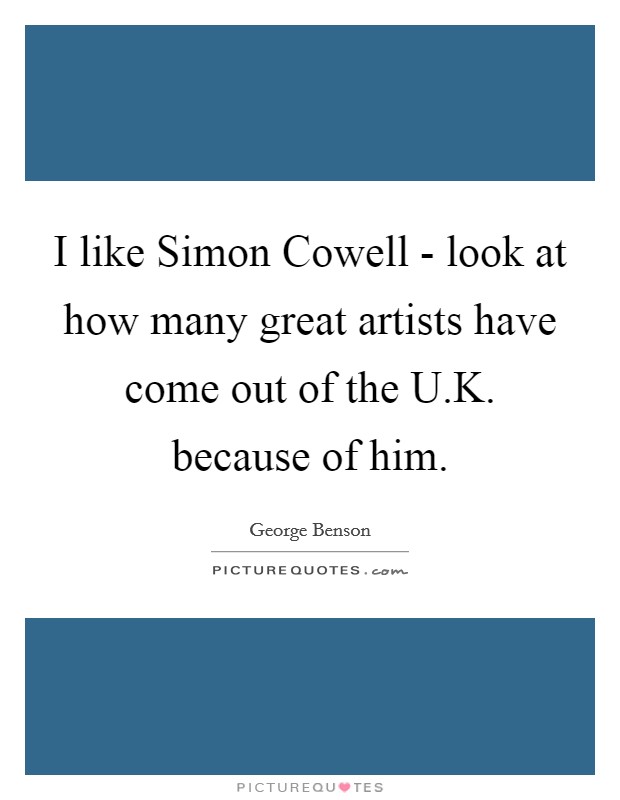 I like Simon Cowell - look at how many great artists have come out of the U.K. because of him. Picture Quote #1