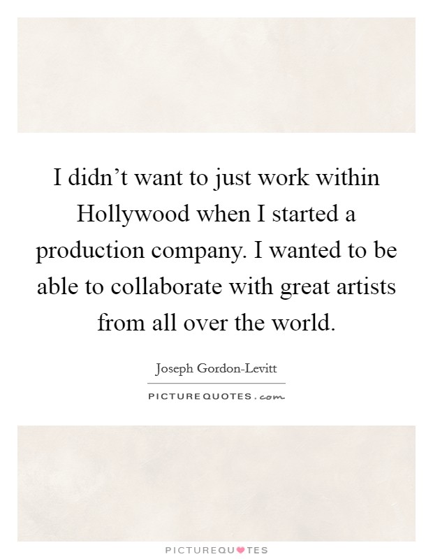 I didn't want to just work within Hollywood when I started a production company. I wanted to be able to collaborate with great artists from all over the world. Picture Quote #1