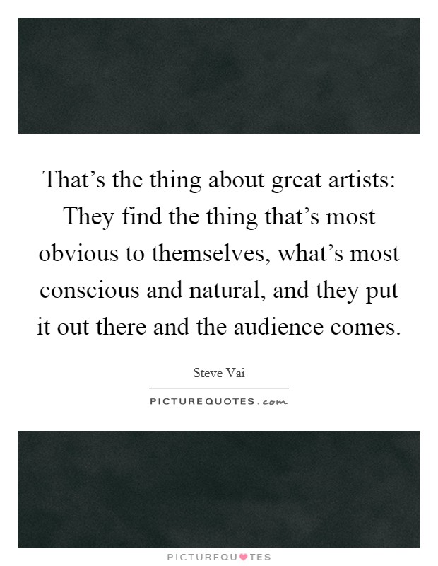That's the thing about great artists: They find the thing that's most obvious to themselves, what's most conscious and natural, and they put it out there and the audience comes. Picture Quote #1