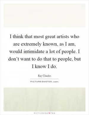 I think that most great artists who are extremely known, as I am, would intimidate a lot of people. I don’t want to do that to people, but I know I do Picture Quote #1