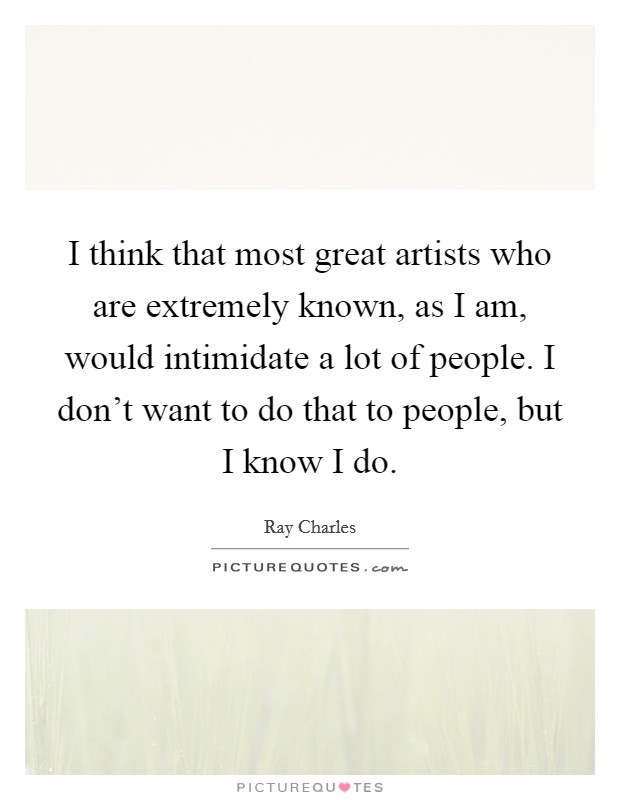 I think that most great artists who are extremely known, as I am, would intimidate a lot of people. I don't want to do that to people, but I know I do. Picture Quote #1