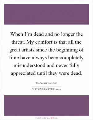 When I’m dead and no longer the threat. My comfort is that all the great artists since the beginning of time have always been completely misunderstood and never fully appreciated until they were dead Picture Quote #1
