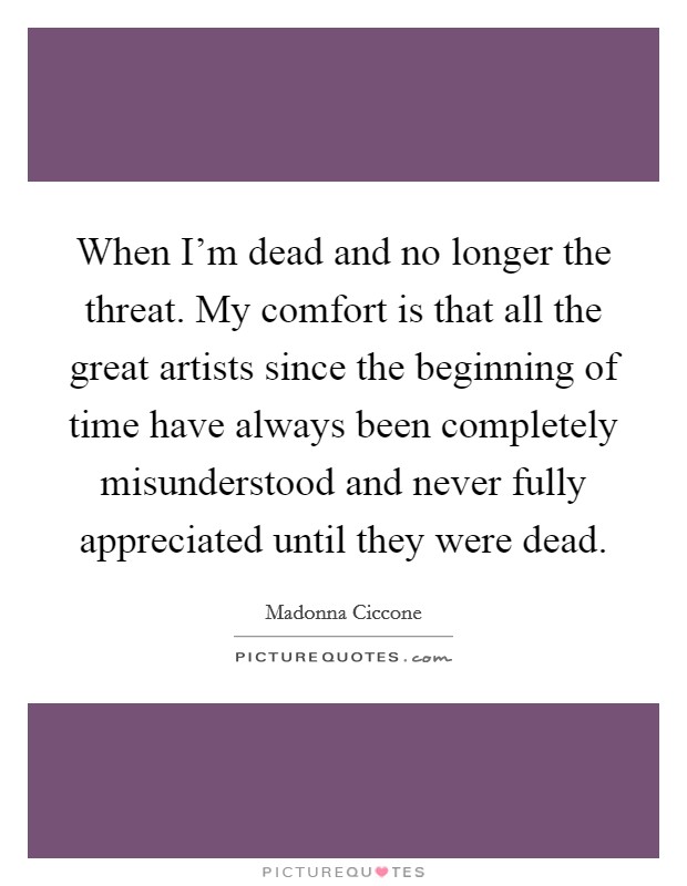 When I'm dead and no longer the threat. My comfort is that all the great artists since the beginning of time have always been completely misunderstood and never fully appreciated until they were dead. Picture Quote #1