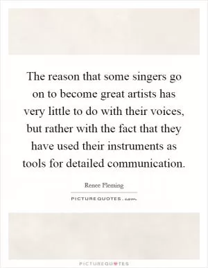 The reason that some singers go on to become great artists has very little to do with their voices, but rather with the fact that they have used their instruments as tools for detailed communication Picture Quote #1
