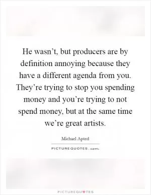 He wasn’t, but producers are by definition annoying because they have a different agenda from you. They’re trying to stop you spending money and you’re trying to not spend money, but at the same time we’re great artists Picture Quote #1