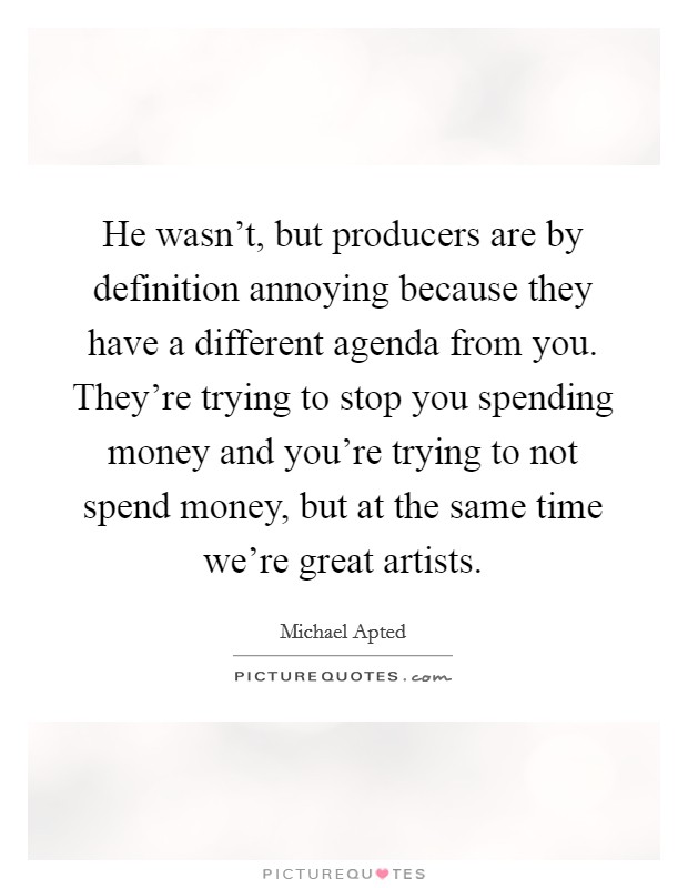 He wasn't, but producers are by definition annoying because they have a different agenda from you. They're trying to stop you spending money and you're trying to not spend money, but at the same time we're great artists. Picture Quote #1