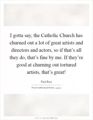 I gotta say, the Catholic Church has churned out a lot of great artists and directors and actors, so if that’s all they do, that’s fine by me. If they’re good at churning out tortured artists, that’s great! Picture Quote #1