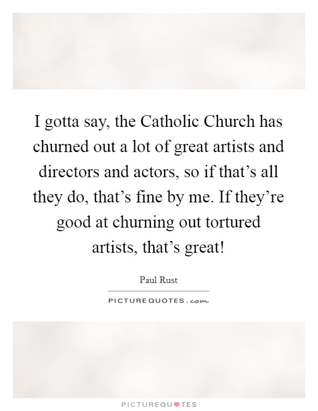 I gotta say, the Catholic Church has churned out a lot of great artists and directors and actors, so if that's all they do, that's fine by me. If they're good at churning out tortured artists, that's great! Picture Quote #1