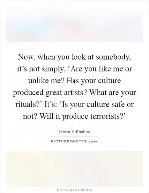 Now, when you look at somebody, it’s not simply, ‘Are you like me or unlike me? Has your culture produced great artists? What are your rituals?’ It’s: ‘Is your culture safe or not? Will it produce terrorists?’ Picture Quote #1
