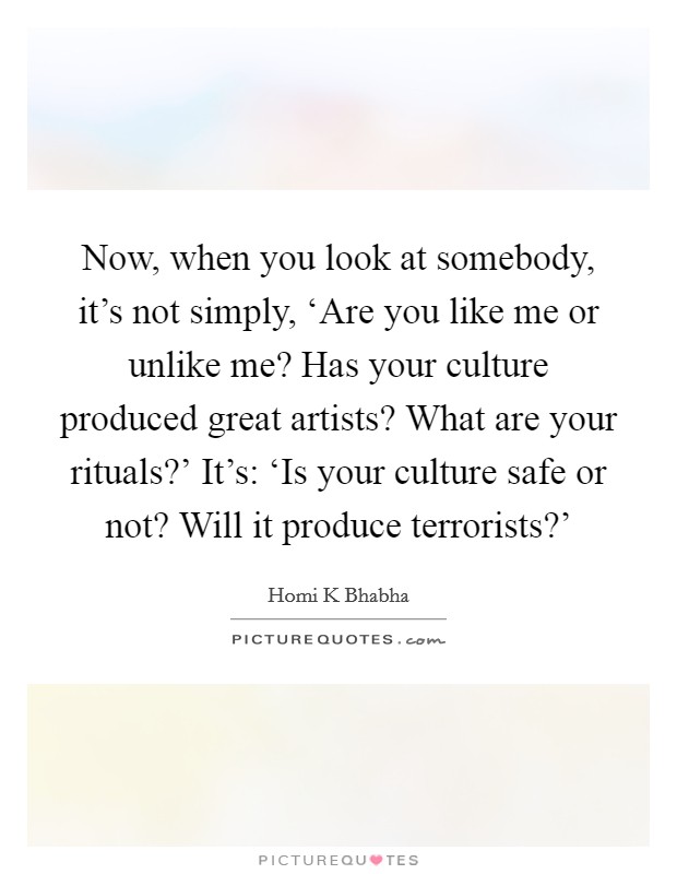 Now, when you look at somebody, it's not simply, ‘Are you like me or unlike me? Has your culture produced great artists? What are your rituals?' It's: ‘Is your culture safe or not? Will it produce terrorists?' Picture Quote #1