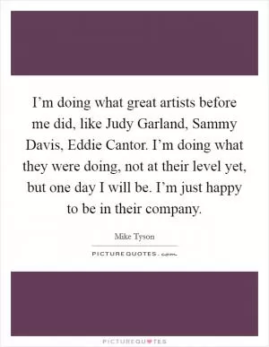 I’m doing what great artists before me did, like Judy Garland, Sammy Davis, Eddie Cantor. I’m doing what they were doing, not at their level yet, but one day I will be. I’m just happy to be in their company Picture Quote #1