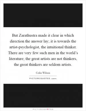 But Zarathustra made it clear in which direction the answer lay; it is towards the artist-psychologist, the intuitional thinker. There are very few such men in the world’s literature; the great artists are not thinkers, the great thinkers are seldom artists Picture Quote #1