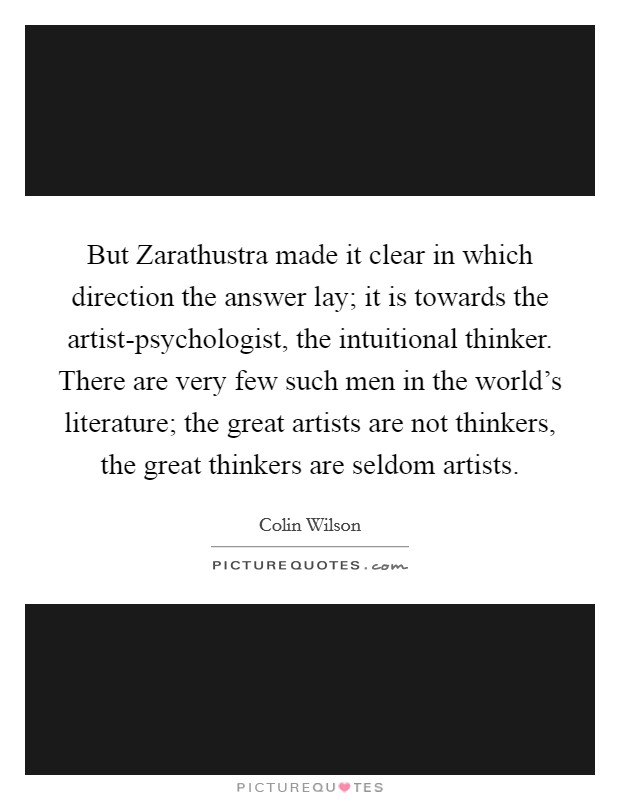 But Zarathustra made it clear in which direction the answer lay; it is towards the artist-psychologist, the intuitional thinker. There are very few such men in the world's literature; the great artists are not thinkers, the great thinkers are seldom artists. Picture Quote #1