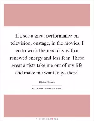 If I see a great performance on television, onstage, in the movies, I go to work the next day with a renewed energy and less fear. These great artists take me out of my life and make me want to go there Picture Quote #1
