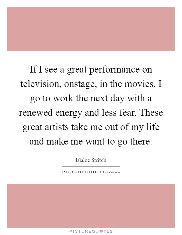 If I see a great performance on television, onstage, in the movies, I go to work the next day with a renewed energy and less fear. These great artists take me out of my life and make me want to go there. Picture Quote #1
