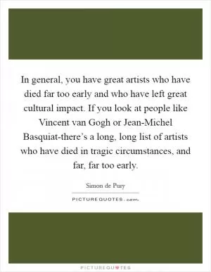 In general, you have great artists who have died far too early and who have left great cultural impact. If you look at people like Vincent van Gogh or Jean-Michel Basquiat-there’s a long, long list of artists who have died in tragic circumstances, and far, far too early Picture Quote #1
