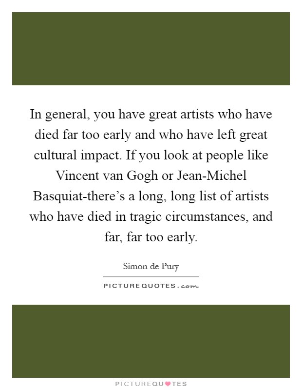 In general, you have great artists who have died far too early and who have left great cultural impact. If you look at people like Vincent van Gogh or Jean-Michel Basquiat-there's a long, long list of artists who have died in tragic circumstances, and far, far too early. Picture Quote #1