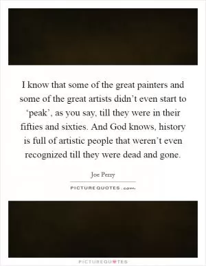 I know that some of the great painters and some of the great artists didn’t even start to ‘peak’, as you say, till they were in their fifties and sixties. And God knows, history is full of artistic people that weren’t even recognized till they were dead and gone Picture Quote #1