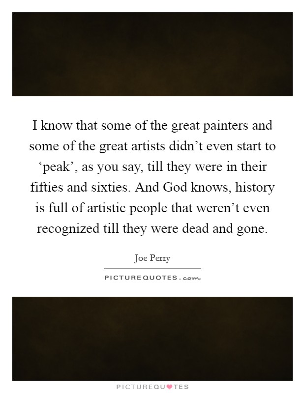 I know that some of the great painters and some of the great artists didn't even start to ‘peak', as you say, till they were in their fifties and sixties. And God knows, history is full of artistic people that weren't even recognized till they were dead and gone. Picture Quote #1