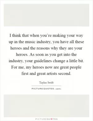 I think that when you’re making your way up in the music industry, you have all these heroes and the reasons why they are your heroes. As soon as you get into the industry, your guidelines change a little bit. For me, my heroes now are great people first and great artists second Picture Quote #1