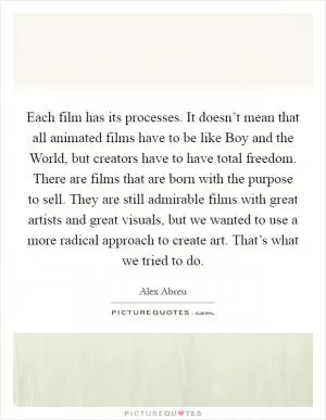Each film has its processes. It doesn’t mean that all animated films have to be like Boy and the World, but creators have to have total freedom. There are films that are born with the purpose to sell. They are still admirable films with great artists and great visuals, but we wanted to use a more radical approach to create art. That’s what we tried to do Picture Quote #1