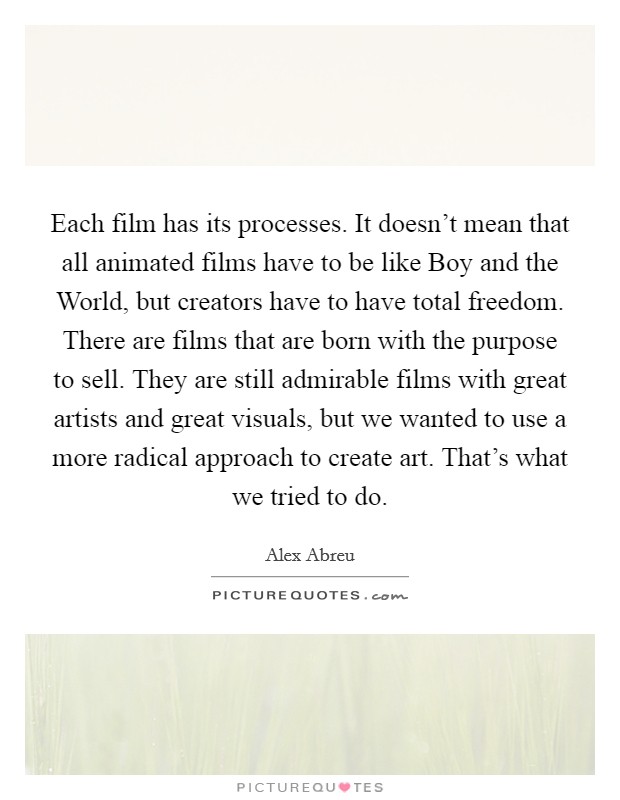 Each film has its processes. It doesn't mean that all animated films have to be like Boy and the World, but creators have to have total freedom. There are films that are born with the purpose to sell. They are still admirable films with great artists and great visuals, but we wanted to use a more radical approach to create art. That's what we tried to do. Picture Quote #1