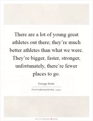 There are a lot of young great athletes out there; they’re much better athletes than what we were. They’re bigger, faster, stronger, unfortunately, there’re fewer places to go Picture Quote #1