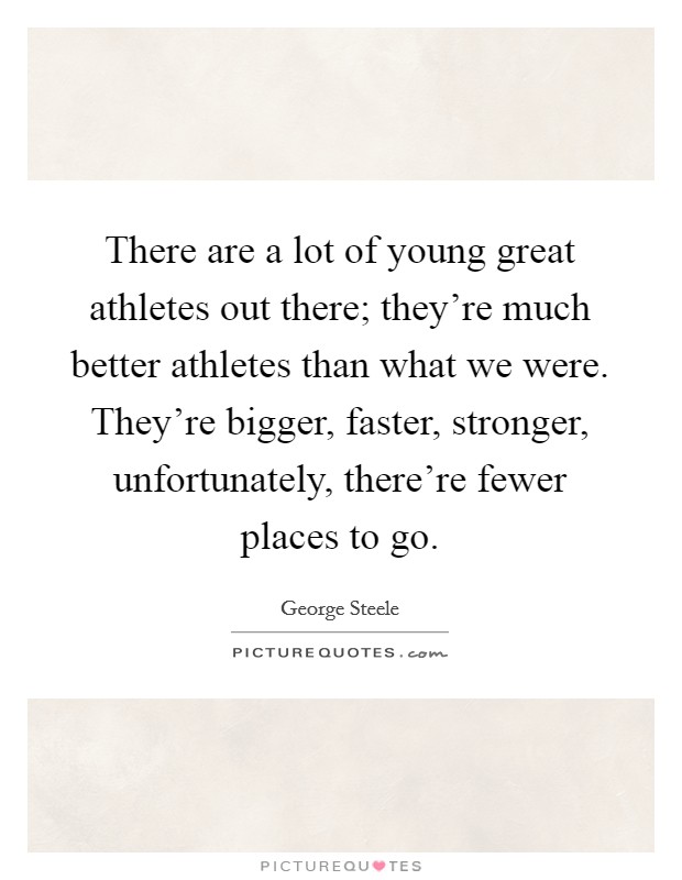 There are a lot of young great athletes out there; they're much better athletes than what we were. They're bigger, faster, stronger, unfortunately, there're fewer places to go. Picture Quote #1