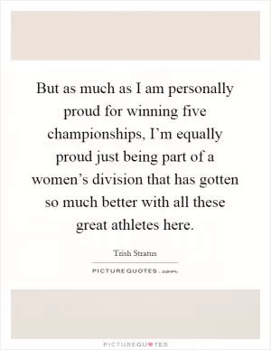 But as much as I am personally proud for winning five championships, I’m equally proud just being part of a women’s division that has gotten so much better with all these great athletes here Picture Quote #1