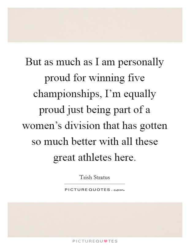 But as much as I am personally proud for winning five championships, I'm equally proud just being part of a women's division that has gotten so much better with all these great athletes here. Picture Quote #1