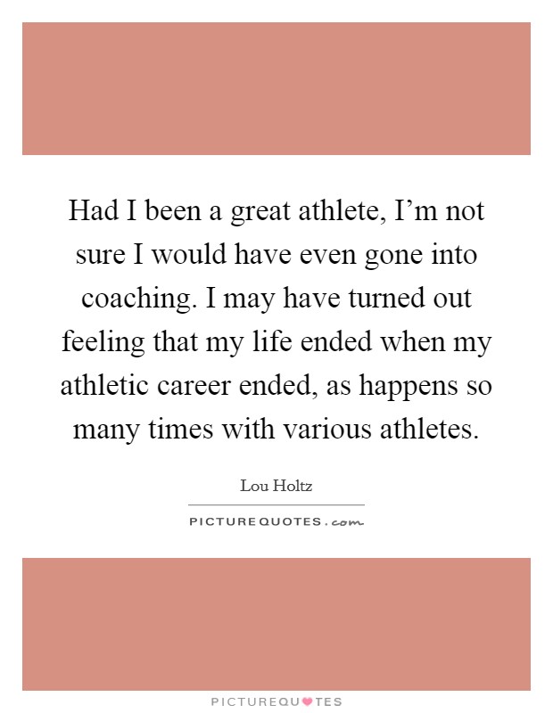 Had I been a great athlete, I'm not sure I would have even gone into coaching. I may have turned out feeling that my life ended when my athletic career ended, as happens so many times with various athletes. Picture Quote #1