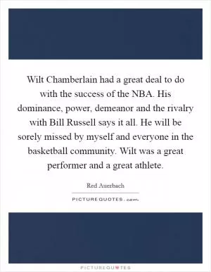 Wilt Chamberlain had a great deal to do with the success of the NBA. His dominance, power, demeanor and the rivalry with Bill Russell says it all. He will be sorely missed by myself and everyone in the basketball community. Wilt was a great performer and a great athlete Picture Quote #1