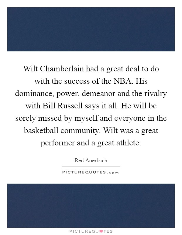 Wilt Chamberlain had a great deal to do with the success of the NBA. His dominance, power, demeanor and the rivalry with Bill Russell says it all. He will be sorely missed by myself and everyone in the basketball community. Wilt was a great performer and a great athlete. Picture Quote #1