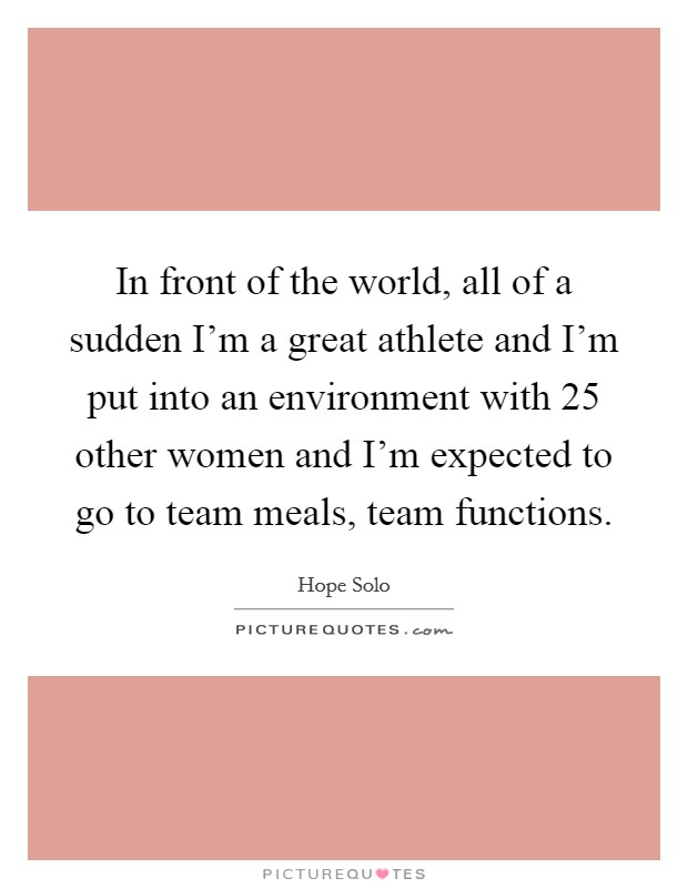 In front of the world, all of a sudden I'm a great athlete and I'm put into an environment with 25 other women and I'm expected to go to team meals, team functions. Picture Quote #1