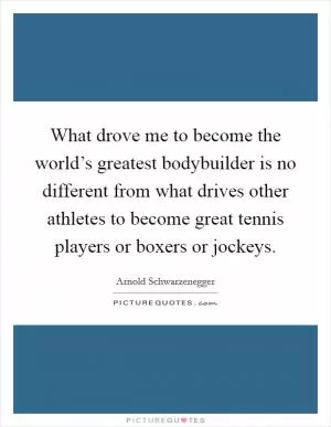 What drove me to become the world’s greatest bodybuilder is no different from what drives other athletes to become great tennis players or boxers or jockeys Picture Quote #1