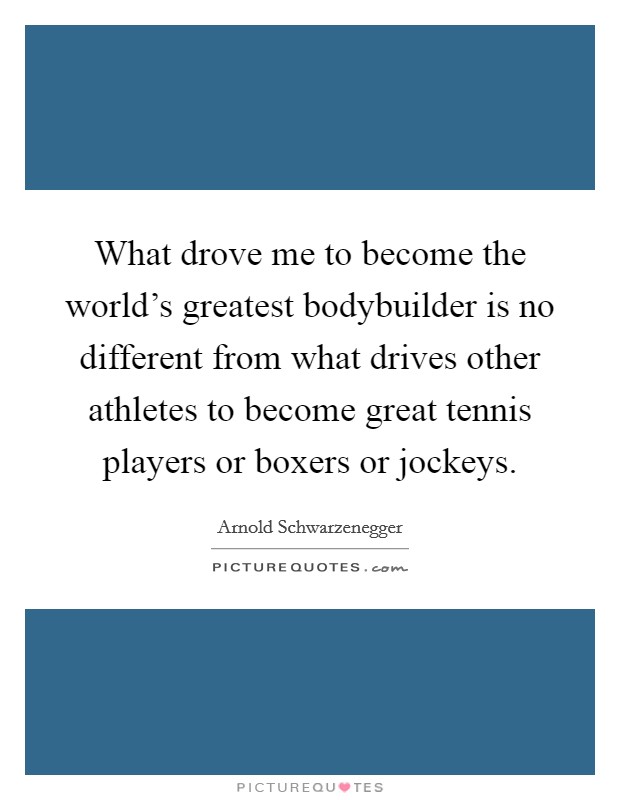 What drove me to become the world's greatest bodybuilder is no different from what drives other athletes to become great tennis players or boxers or jockeys. Picture Quote #1