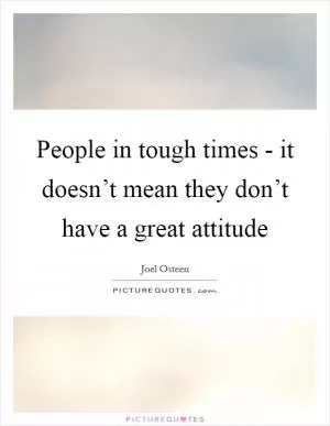 People in tough times - it doesn’t mean they don’t have a great attitude Picture Quote #1