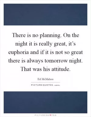 There is no planning. On the night it is really great, it’s euphoria and if it is not so great there is always tomorrow night. That was his attitude Picture Quote #1