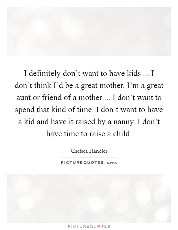 I definitely don't want to have kids ... I don't think I'd be a great mother. I'm a great aunt or friend of a mother ... I don't want to spend that kind of time. I don't want to have a kid and have it raised by a nanny. I don't have time to raise a child. Picture Quote #1