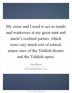 My sister and I used to act as maids and waitresses at my great aunt and uncle’s cocktail parties, which were very much sort of retired, minor stars of the Yiddish theater and the Yiddish opera Picture Quote #1