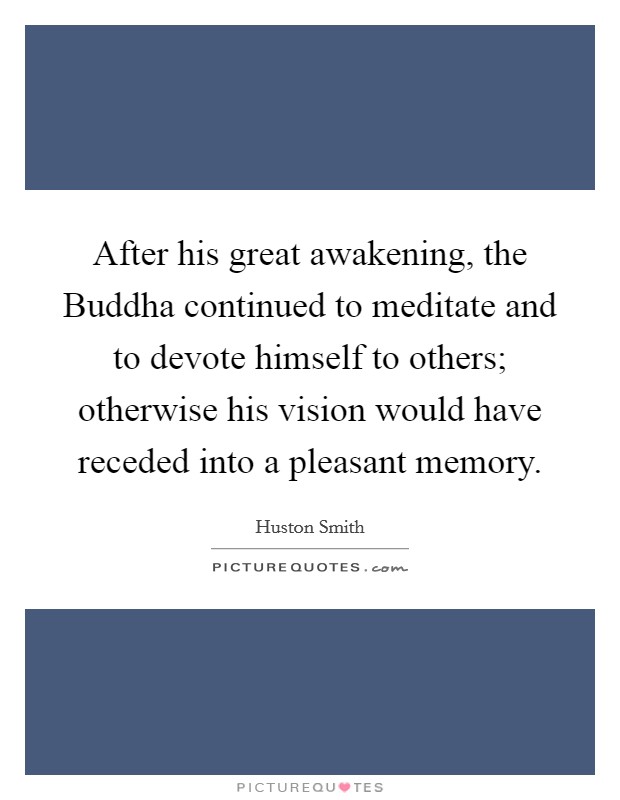 After his great awakening, the Buddha continued to meditate and to devote himself to others; otherwise his vision would have receded into a pleasant memory. Picture Quote #1