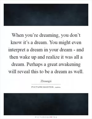 When you’re dreaming, you don’t know it’s a dream. You might even interpret a dream in your dream - and then wake up and realize it was all a dream. Perhaps a great awakening will reveal this to be a dream as well Picture Quote #1