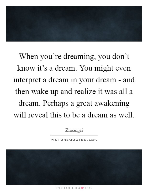 When you're dreaming, you don't know it's a dream. You might even interpret a dream in your dream - and then wake up and realize it was all a dream. Perhaps a great awakening will reveal this to be a dream as well. Picture Quote #1